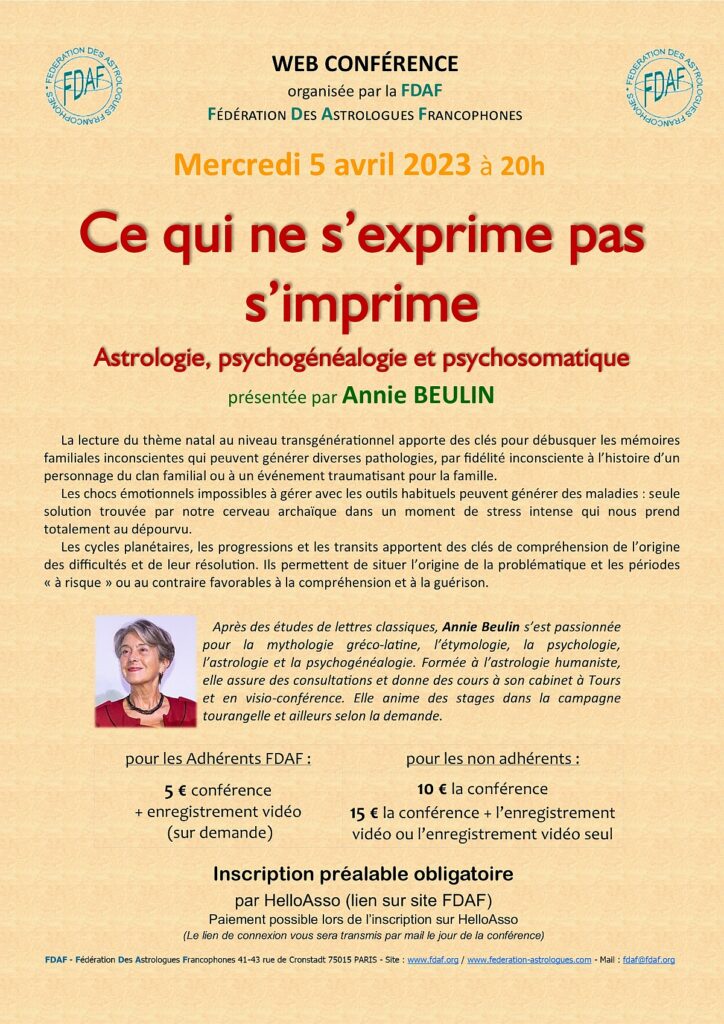 Web conférence organisée par la FDAF (Fédération des Astrologues Francophones).
Ce qui ne s'exprime pas s'imprime
Astrologie, psychogénéalogie et psychosomatique.
Présentée par Annie BEULIN